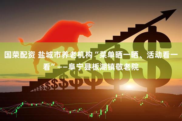 国荣配资 盐城市养老机构“菜单晒一晒、活动看一看”——阜宁县板湖镇敬老院