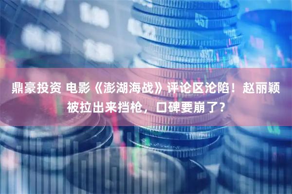 鼎豪投资 电影《澎湖海战》评论区沦陷！赵丽颖被拉出来挡枪，口碑要崩了？