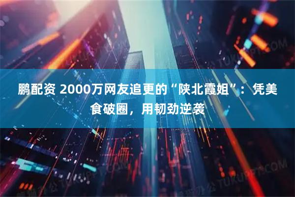 鹏配资 2000万网友追更的“陕北霞姐”:凭美食破圈,用韧劲逆袭