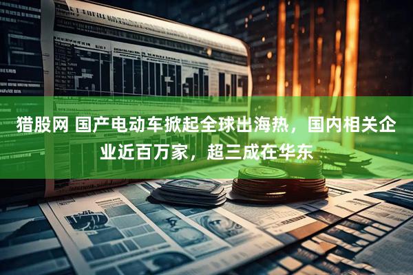 猎股网 国产电动车掀起全球出海热，国内相关企业近百万家，超三成在华东