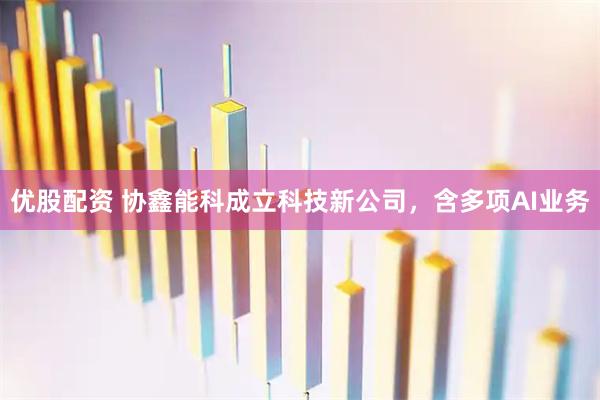 优股配资 协鑫能科成立科技新公司，含多项AI业务