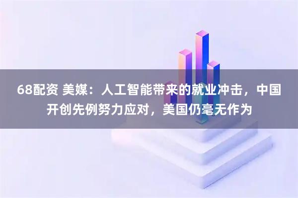 68配资 美媒：人工智能带来的就业冲击，中国开创先例努力应对，美国仍毫无作为