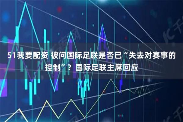 51我要配资 被问国际足联是否已“失去对赛事的控制”？国际足联主席回应