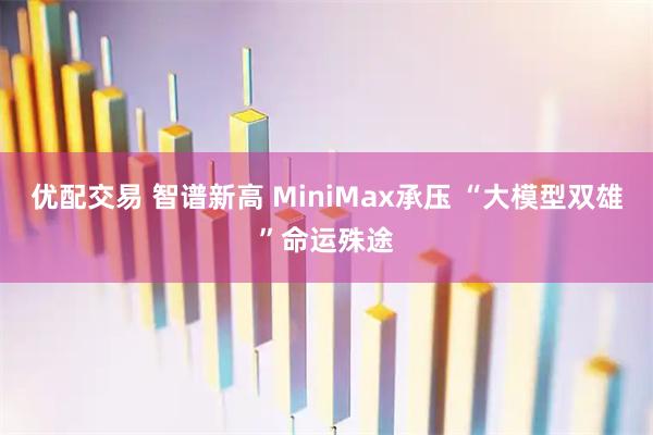 优配交易 智谱新高 MiniMax承压 “大模型双雄”命运殊途