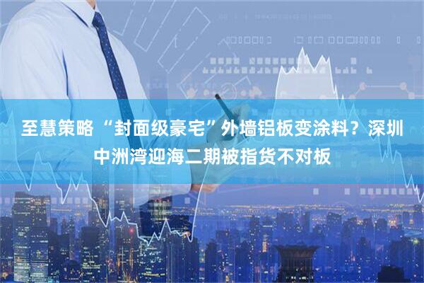 至慧策略 “封面级豪宅”外墙铝板变涂料？深圳中洲湾迎海二期被指货不对板