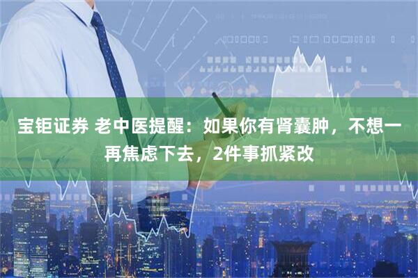 宝钜证券 老中医提醒：如果你有肾囊肿，不想一再焦虑下去，2件事抓紧改