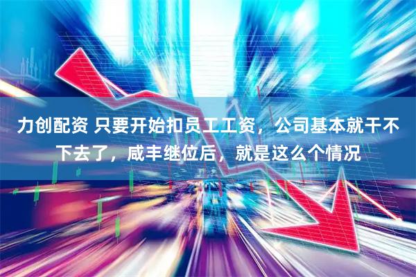 力创配资 只要开始扣员工工资，公司基本就干不下去了，咸丰继位后，就是这么个情况
