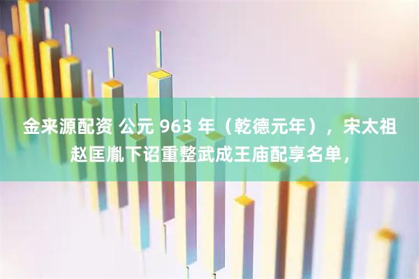 金来源配资 公元 963 年（乾德元年），宋太祖赵匡胤下诏重整武成王庙配享名单，