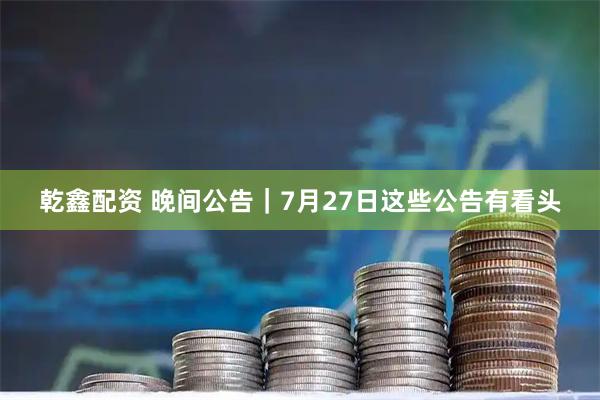 乾鑫配资 晚间公告｜7月27日这些公告有看头