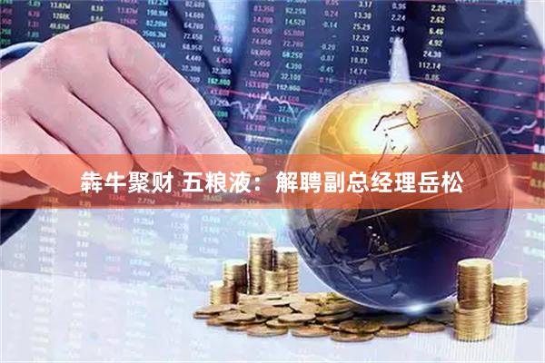 犇牛聚财 五粮液：解聘副总经理岳松