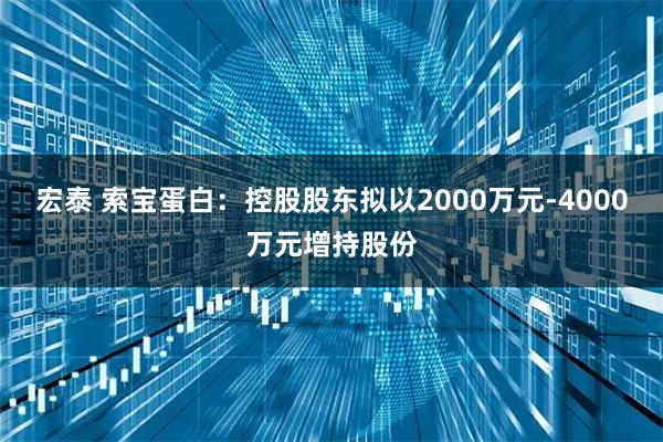 宏泰 索宝蛋白：控股股东拟以2000万元-4000万元增持股份