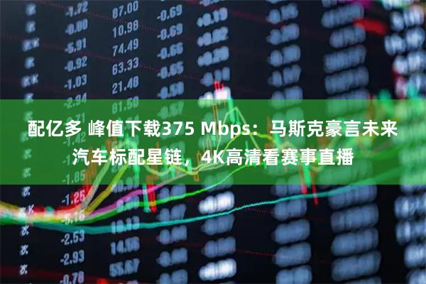配亿多 峰值下载375 Mbps：马斯克豪言未来汽车标配星链，4K高清看赛事直播